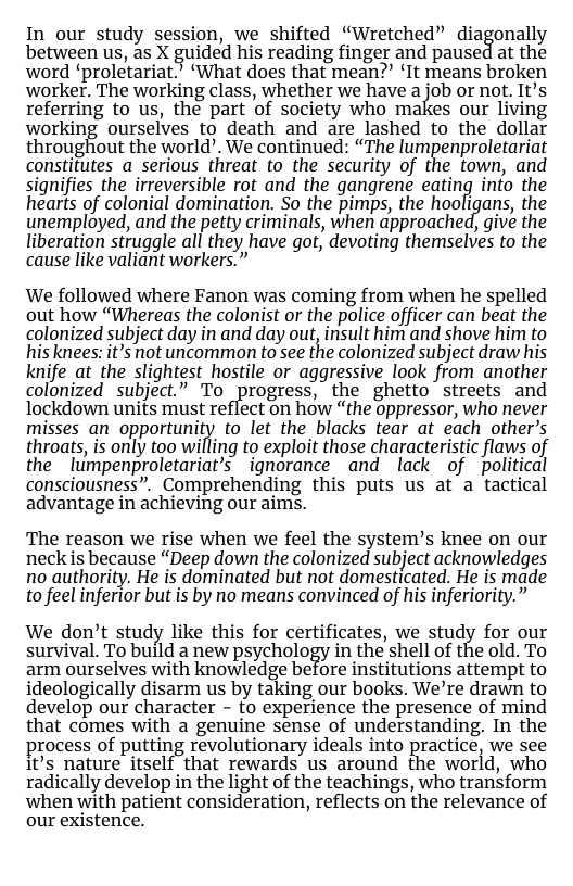 In our study session, we shifted «Wretched” diagonally between us, as X guided his reading finger and paused at the word ‘proletariat. ‘What does that mean?” ‘It means broken worker. The working class, whether we have a job or not. It’s referring to us, the part of society who makes our living working ourselves to death and are lashed to the dollar throughiout the world, We contined: “The lumpenprofetariat constitutes a serious threat to the security of the town, and signifies the irreversible rot and the gangrene eating info the hearts of colonial domination. So the pimps, the hooligans, the unemployed, and the petty criminals, when approached, give the liberation struggle all they have got, devoting themselves to the cause like valiant workers.”  We followed where Fanon was coming from when he spelled out how “Whereas the colonist or the police officer can beat the colonized subject day in and day out, insult him and shove him to his knees: it’s not uncommon to see the colonized subject draw his knife at the slightest hostile or aggressive look from another colonized subject.” To progress, the ghetto streets and lockdown units must reflect o how “the oppressor, who never misses an opportunity to let the blacks tear at each other’s throats, is only too willing to exploit those characteristic flaws of the lumpenproletariat’s ignorance and lack of political consciousness”. Comprehending this puts us at a tactical advantage in achieving our aims.  The reason we rise when we feel the system’s knee on our neck is because “Deep down the colonized subject acknowledges no authority. He is dominated but not domesticated. He is made to feel inferior but is by no means convinced of his inferiority.”  We don’t study like this for certificates, we study for our survival. To build a new psychology in the shell of the old. To arm ourselves with knowledge before institutions attempt to ideologically disarm us by taking our books. We’re drawn to develop our character - fo experience the presence of mind that comes with a genuine sense of understanding. In the  rocess of putting revolutionary ideals into practice, we see It’s nature itself that rewards us around the world, who radically develop in the light of the teachings, who transform when with patient consideration, reflects on the relevance of our existence. 